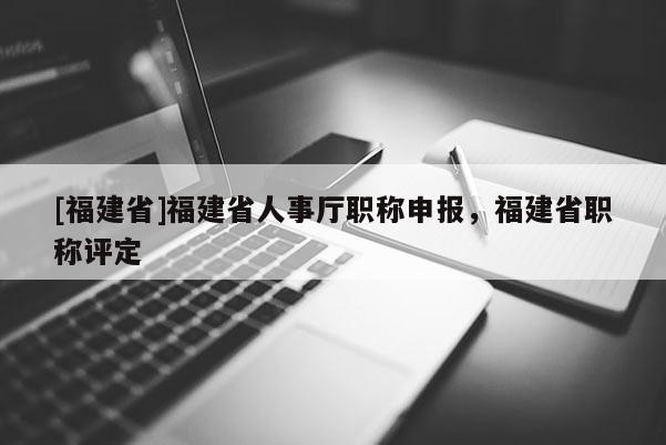 [福建省]福建省人事廳職稱申報(bào)，福建省職稱評(píng)定