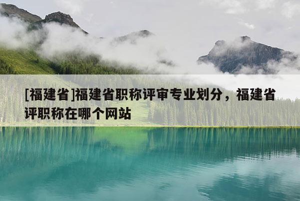 [福建省]福建省職稱評(píng)審專業(yè)劃分，福建省評(píng)職稱在哪個(gè)網(wǎng)站