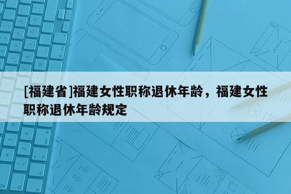 [福建省]福建女性職稱(chēng)退休年齡，福建女性職稱(chēng)退休年齡規(guī)定