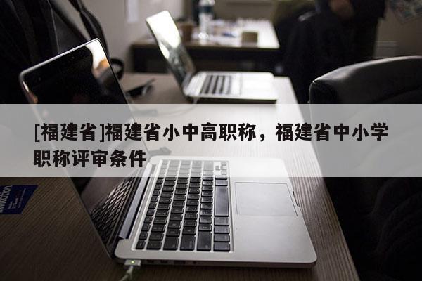 [福建省]福建省小中高職稱，福建省中小學(xué)職稱評審條件