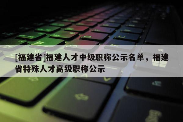 [福建省]福建人才中級職稱公示名單，福建省特殊人才高級職稱公示