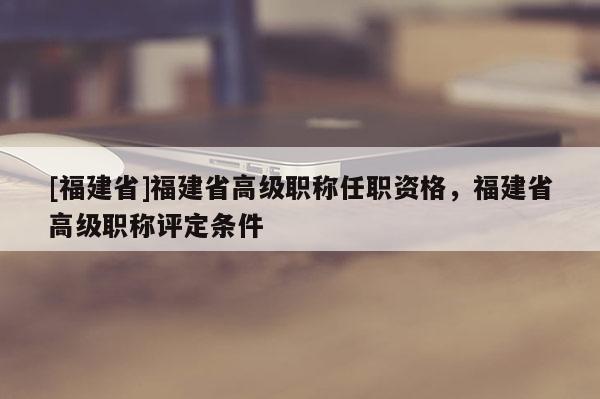 [福建省]福建省高級(jí)職稱任職資格，福建省高級(jí)職稱評(píng)定條件