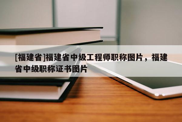 [福建省]福建省中級工程師職稱圖片，福建省中級職稱證書圖片