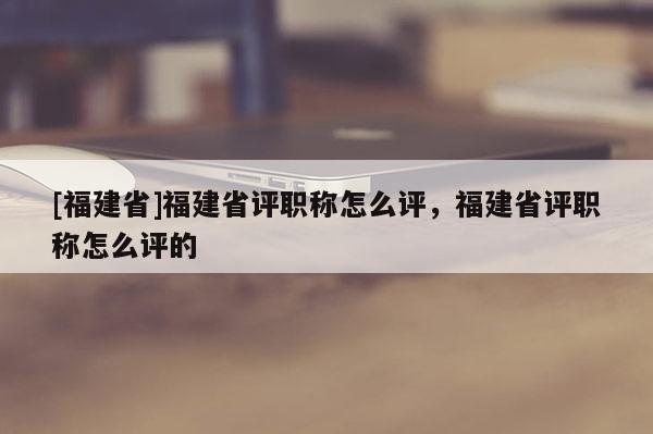 [福建省]福建省評職稱怎么評，福建省評職稱怎么評的