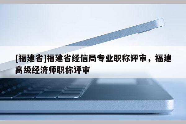 [福建省]福建省經(jīng)信局專業(yè)職稱評(píng)審，福建高級(jí)經(jīng)濟(jì)師職稱評(píng)審