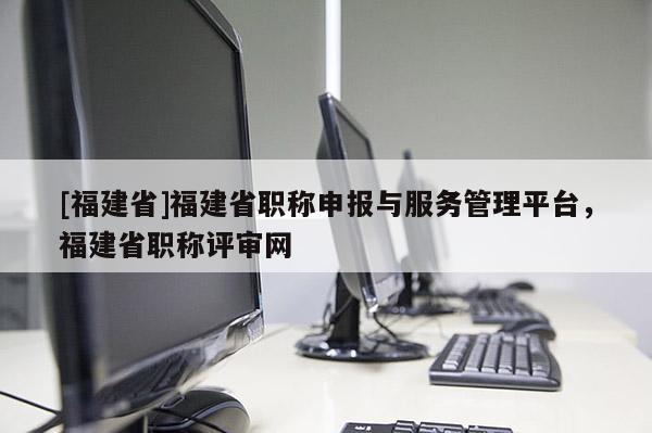 [福建省]福建省職稱申報與服務管理平臺，福建省職稱評審網(wǎng)