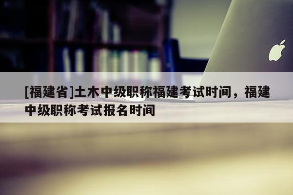 [福建省]土木中級職稱福建考試時間，福建中級職稱考試報名時間