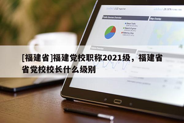 [福建省]福建黨校職稱2021級，福建省省黨校校長什么級別