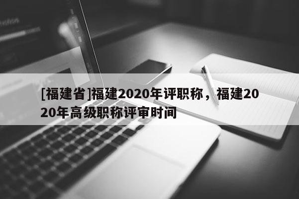 [福建省]福建2020年評(píng)職稱，福建2020年高級(jí)職稱評(píng)審時(shí)間