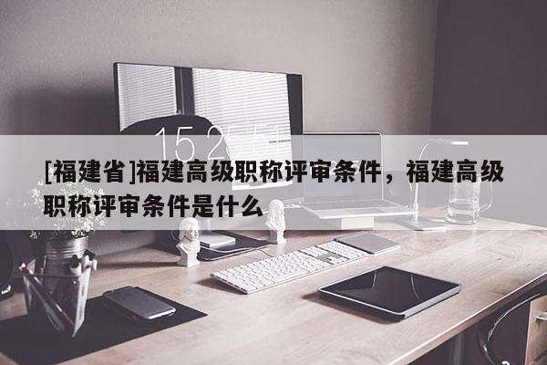 [福建省]福建高級職稱評審條件，福建高級職稱評審條件是什么