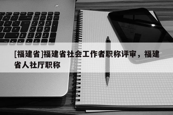 [福建省]福建省社會工作者職稱評審，福建省人社廳職稱