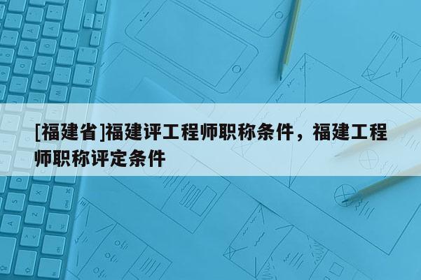 [福建省]福建評(píng)工程師職稱條件，福建工程師職稱評(píng)定條件