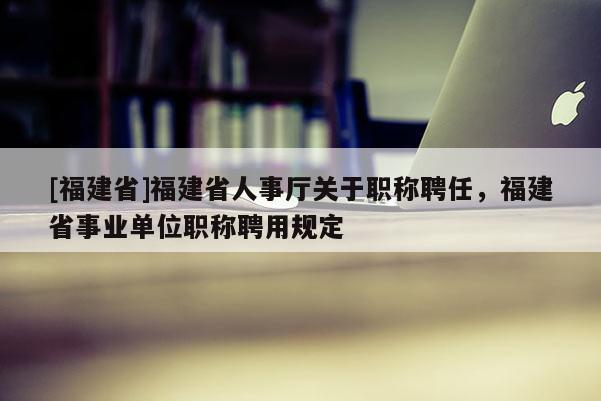 [福建省]福建省人事廳關(guān)于職稱聘任，福建省事業(yè)單位職稱聘用規(guī)定