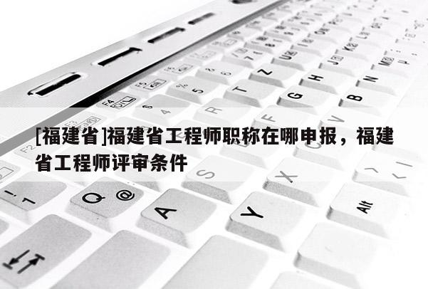 [福建省]福建省工程師職稱在哪申報，福建省工程師評審條件