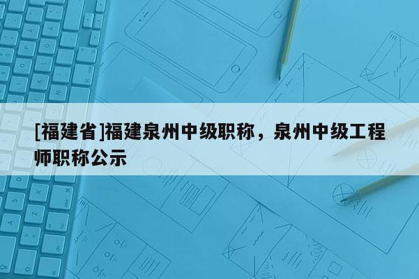 [福建省]福建泉州中級(jí)職稱，泉州中級(jí)工程師職稱公示