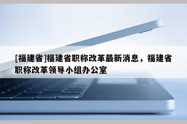 [福建省]福建省職稱改革最新消息，福建省職稱改革領(lǐng)導(dǎo)小組辦公室