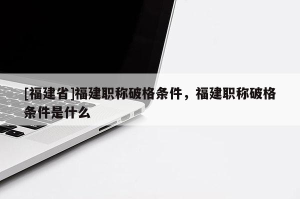 [福建省]福建職稱破格條件，福建職稱破格條件是什么