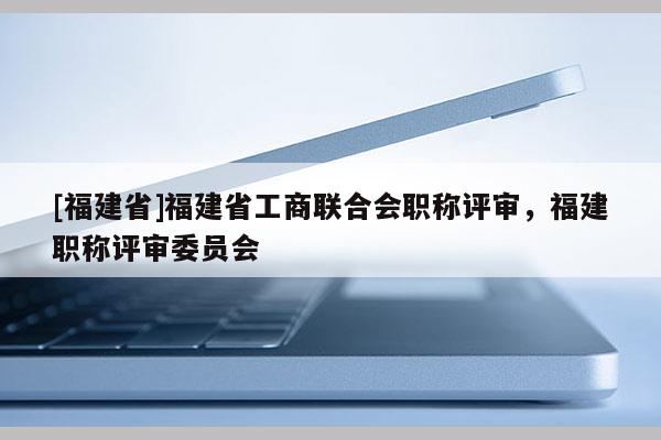 [福建省]福建省工商聯(lián)合會(huì)職稱評審，福建職稱評審委員會(huì)