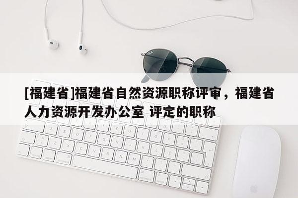 [福建省]福建省自然資源職稱評審，福建省人力資源開發(fā)辦公室 評定的職稱