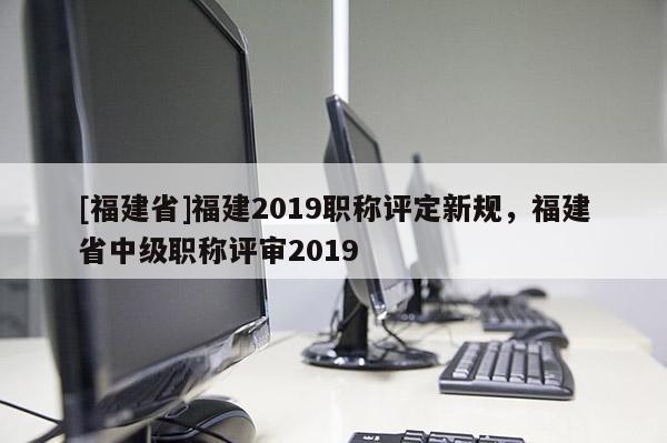 [福建省]福建2019職稱評定新規(guī)，福建省中級職稱評審2019