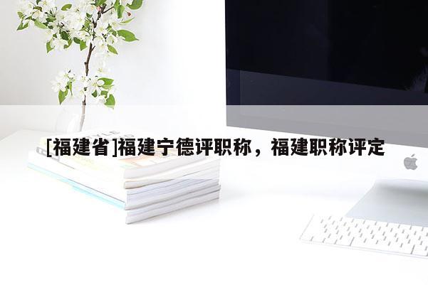 [福建省]福建寧德評(píng)職稱，福建職稱評(píng)定