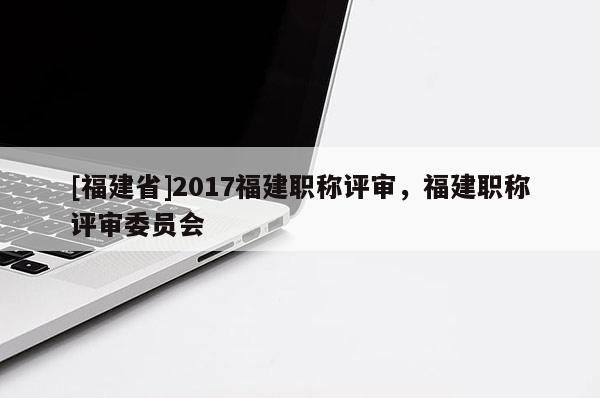 [福建省]2017福建職稱評(píng)審，福建職稱評(píng)審委員會(huì)