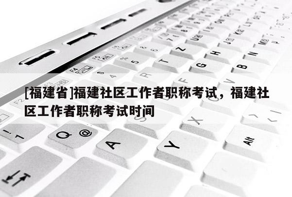 [福建省]福建社區(qū)工作者職稱考試，福建社區(qū)工作者職稱考試時(shí)間