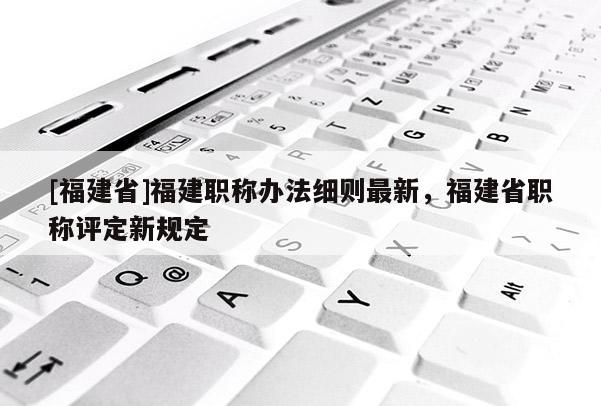 [福建省]福建職稱辦法細(xì)則最新，福建省職稱評定新規(guī)定