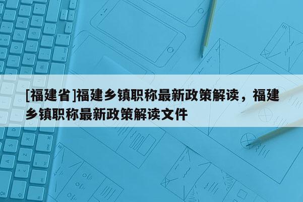 [福建省]福建鄉(xiāng)鎮(zhèn)職稱最新政策解讀，福建鄉(xiāng)鎮(zhèn)職稱最新政策解讀文件