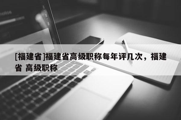 [福建省]福建省高級職稱每年評幾次，福建省 高級職稱