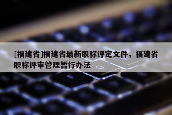 [福建省]福建省最新職稱評定文件，福建省職稱評審管理暫行辦法