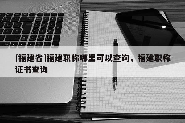 [福建省]福建職稱哪里可以查詢，福建職稱證書查詢