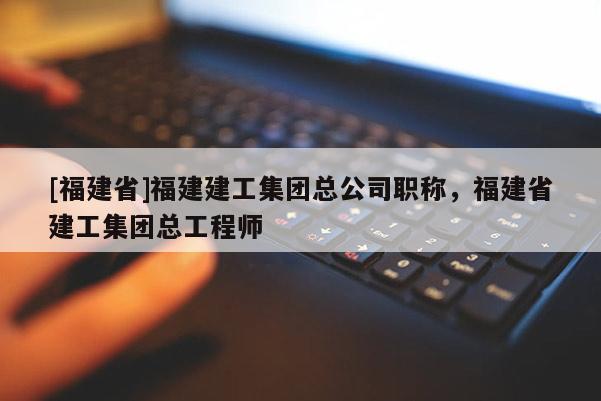 [福建省]福建建工集團總公司職稱，福建省建工集團總工程師