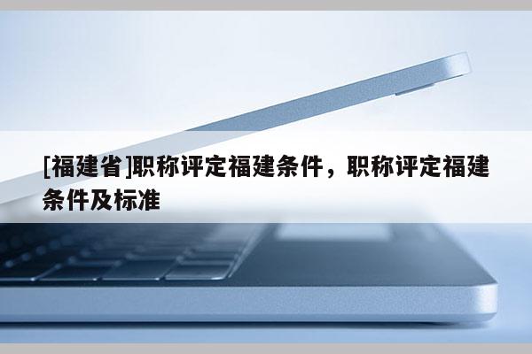 [福建省]職稱評(píng)定福建條件，職稱評(píng)定福建條件及標(biāo)準(zhǔn)