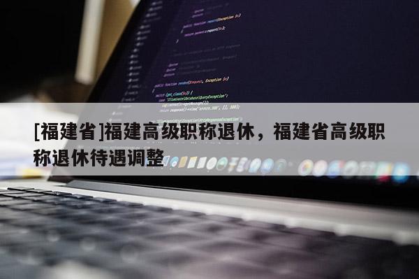 [福建省]福建高級職稱退休，福建省高級職稱退休待遇調整