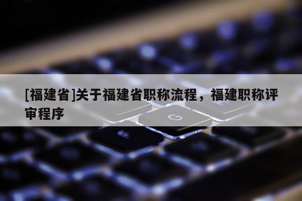 [福建省]關于福建省職稱流程，福建職稱評審程序