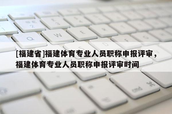 [福建省]福建體育專業(yè)人員職稱申報(bào)評審，福建體育專業(yè)人員職稱申報(bào)評審時間