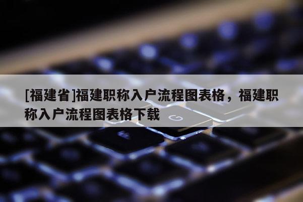 [福建省]福建職稱入戶流程圖表格，福建職稱入戶流程圖表格下載