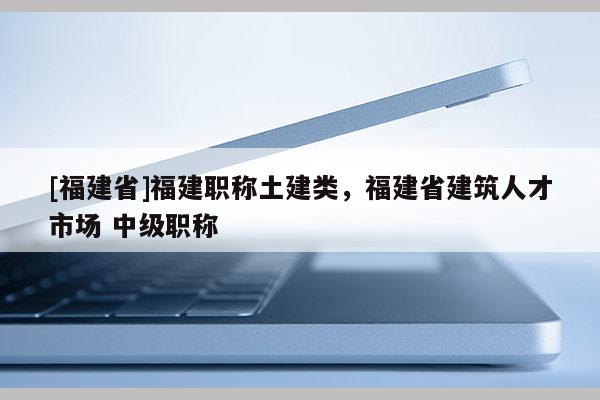 [福建省]福建職稱土建類，福建省建筑人才市場(chǎng) 中級(jí)職稱