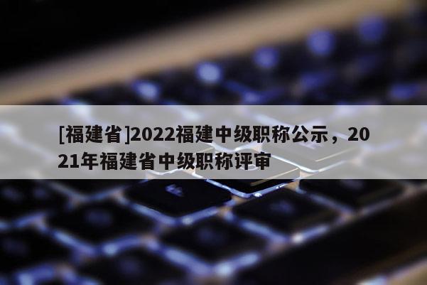 [福建省]2022福建中級職稱公示，2021年福建省中級職稱評審