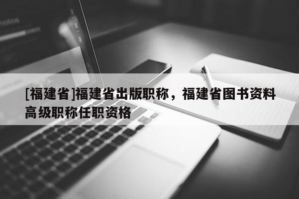 [福建省]福建省出版職稱，福建省圖書資料高級職稱任職資格