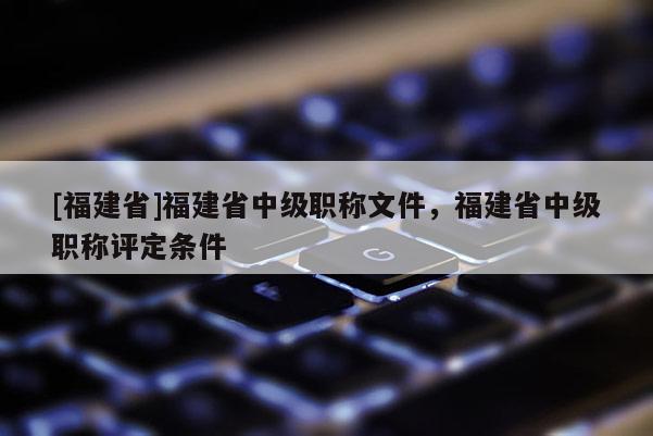 [福建省]福建省中級(jí)職稱文件，福建省中級(jí)職稱評(píng)定條件