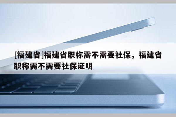 [福建省]福建省職稱需不需要社保，福建省職稱需不需要社保證明