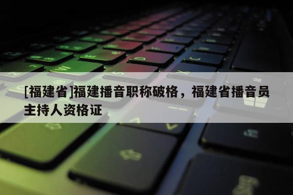 [福建省]福建播音職稱破格，福建省播音員主持人資格證