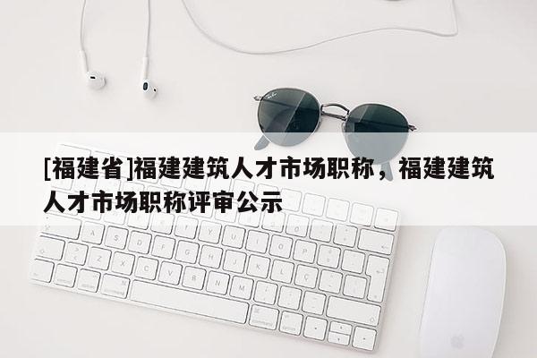 [福建省]福建建筑人才市場職稱，福建建筑人才市場職稱評審公示