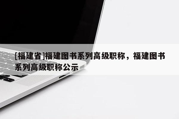 [福建省]福建圖書系列高級職稱，福建圖書系列高級職稱公示