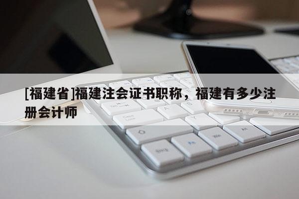 [福建省]福建注會(huì)證書職稱，福建有多少注冊(cè)會(huì)計(jì)師