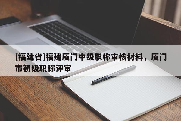 [福建省]福建廈門中級(jí)職稱審核材料，廈門市初級(jí)職稱評(píng)審