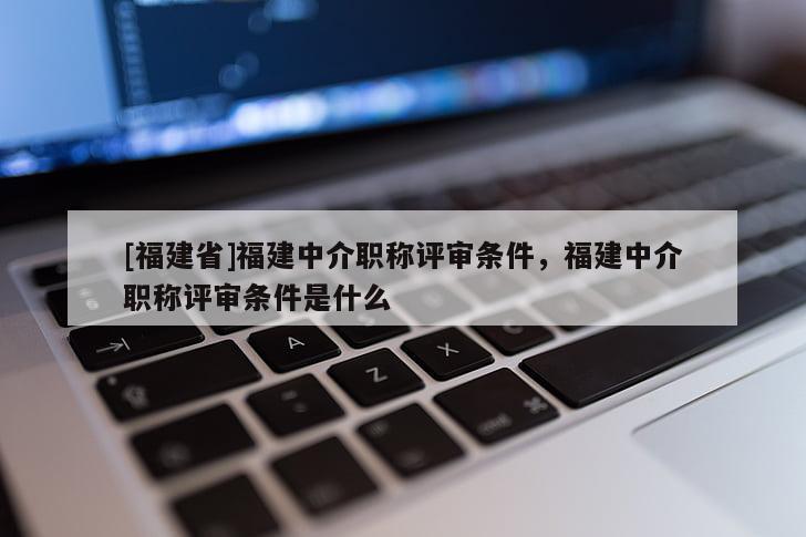 [福建省]福建中介職稱評審條件，福建中介職稱評審條件是什么