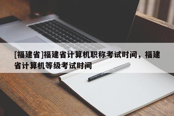 [福建省]福建省計算機職稱考試時間，福建省計算機等級考試時間